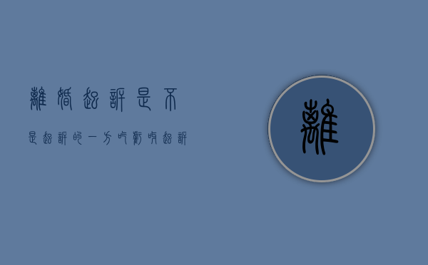 离婚起诉是不是起诉的一方吃亏呀（起诉离婚是不是谁起诉对对方有利）