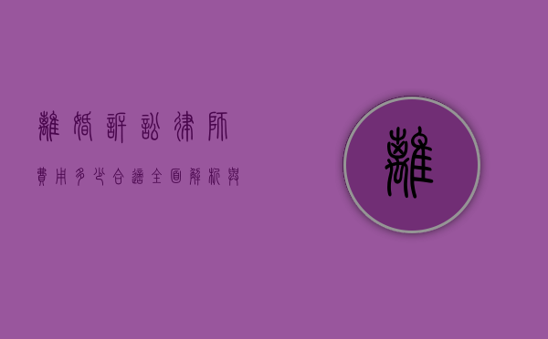 离婚诉讼律师费用多少合适？全面解析与考量