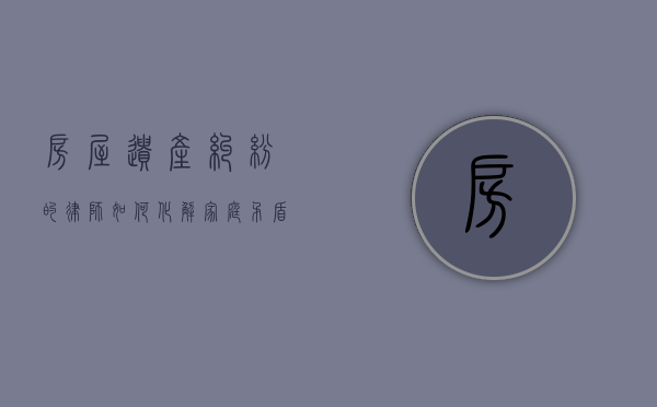 房屋遗产纠纷的律师，如何化解家庭矛盾，维护合法权益