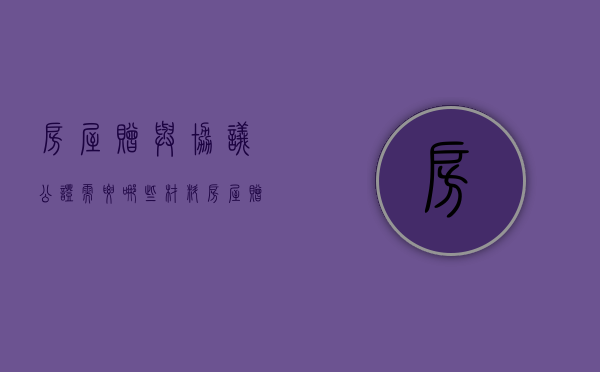 房屋赠与协议公证需要哪些材料（房屋赠与合同公证书）