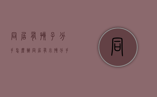 同居有孩子分手怎么办（同居有小孩分手又结婚犯法吗）