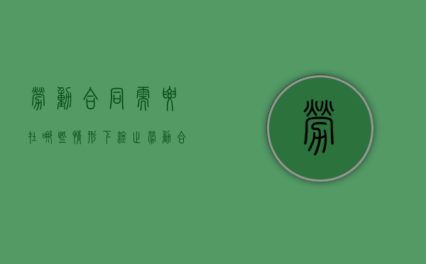 劳动合同需要在哪些情形下终止（劳动合同需要有哪些内容,怎么终止合同）