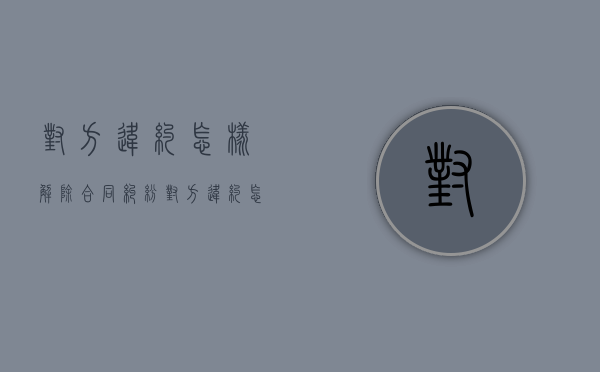对方违约怎样解除合同纠纷（对方违约怎样解除合同关系）