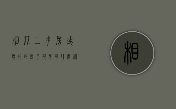 相比二手房或现成的房子,期房有什么优势吗（现在期房和二手房哪个好卖）