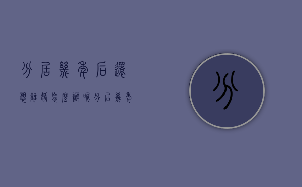 分居几年后还想离婚怎么办呢（分居几年后还想离婚怎么办理）