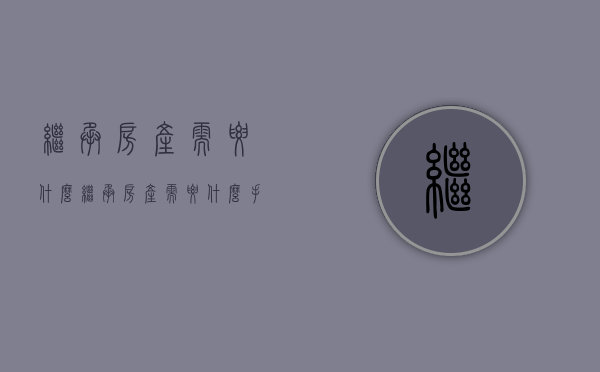 继承房产需要什么（继承房产需要什么手续）