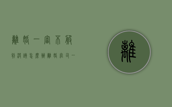 离婚一审不服判决该怎么办（离婚官司一审不服二审改判机会大吗）