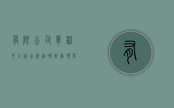 有限公司章程可以自由约定哪些事项（有限责任公司章程应当载明哪些内容）