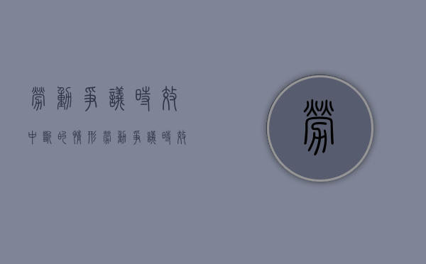 劳动争议时效中断的情形（劳动争议时效中断什么意思）