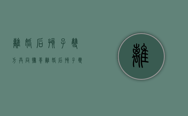 离婚后孩子双方共同抚养（离婚后孩子双方共同抚养权）