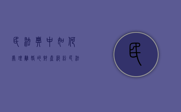 民法典中如何处理离婚的财产纠纷（民法典对于离婚财产的处理原则）