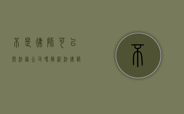 不是律师可以开法务公司吗？解析法律服务业的市场准入与合规性