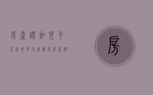 房产证加儿子名字要多少钱（请问房产证上加上儿子名字出多少钱）