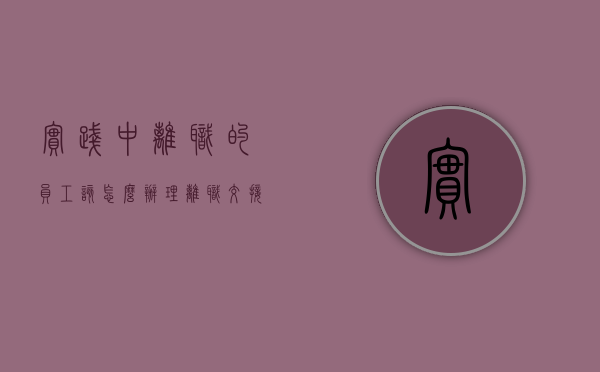 实践中离职的员工该怎么办理离职交接手续（员工离职交接工作内容）