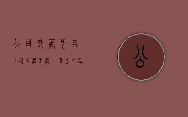 公司是否可以申请多个商标（一个公司能申请几个商标）