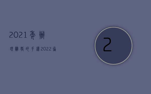2021年办理离婚的手续（2022协议离婚流程怎么走）