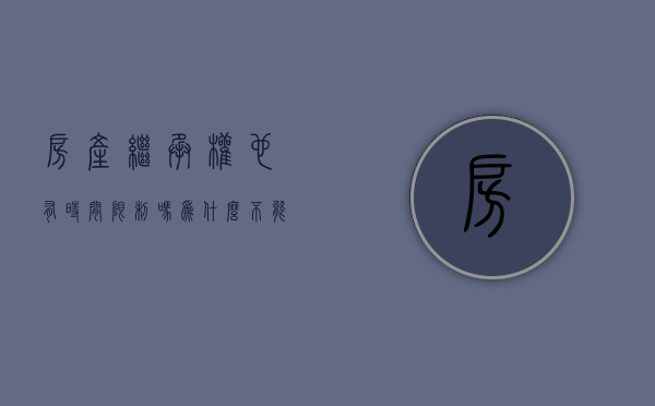 房产继承权也有时间限制吗为什么不能过户(房产继承什么时候失效) 房产继承权也有时间限制吗为什么不能过户(房产继承什么时候失效)