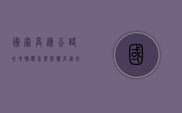 国家高速公路征地补偿怎么赔偿（高速征地赔偿标准）