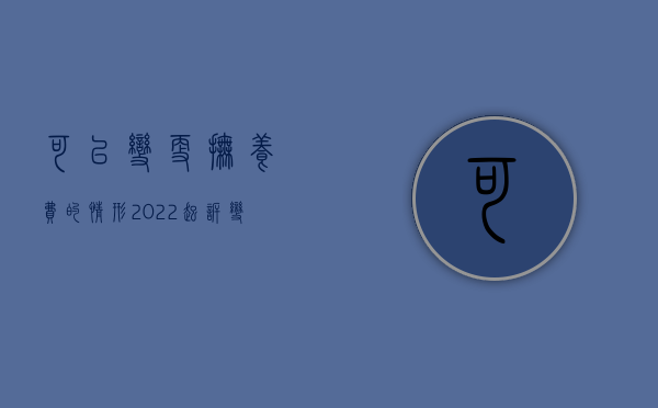 可以变更抚养费的情形（2022起诉变更抚养费的条件）