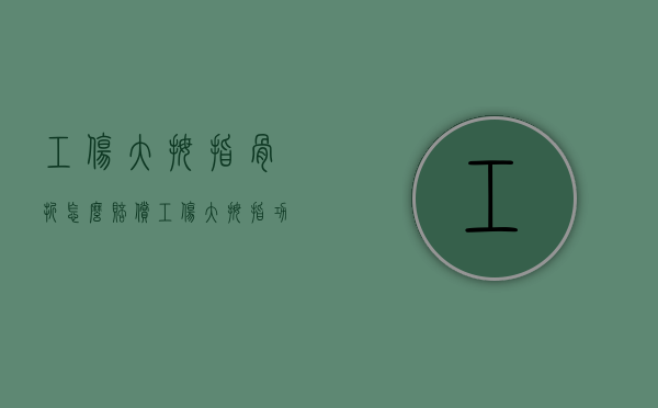 工伤大拇指骨折怎么赔偿（工伤大拇指功能丧失标准）