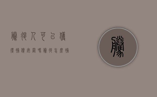 腾退人可以获得补偿安置吗（腾退怎么补偿）