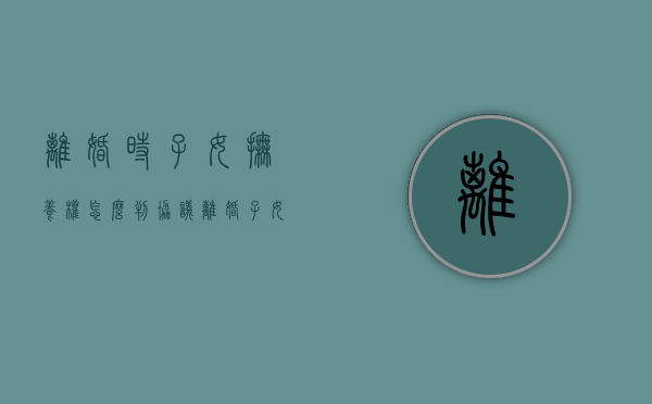 离婚时子女抚养权怎么判（协议离婚子女抚养权问题怎么写）