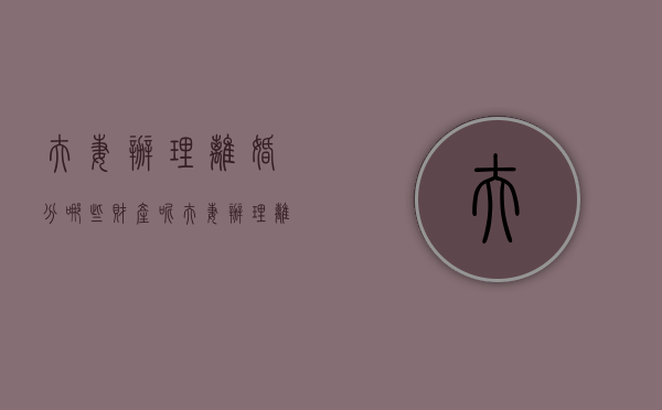 夫妻办理离婚分哪些财产呢（夫妻办理离婚分哪些财产和财产）