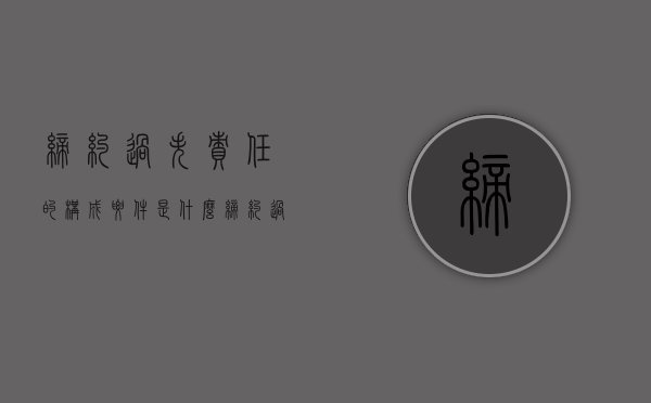 缔约过失责任的构成要件是什么？（缔约过失责任的责任承担形式）