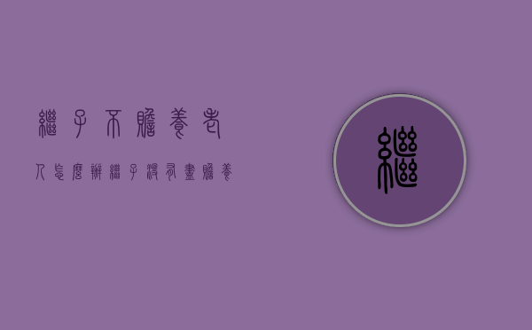 继子不赡养老人怎么办（继子没有尽赡养义务,有继承权吗?）