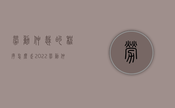 劳动仲裁的程序怎么走2022（劳动仲裁的流程是怎么样的）