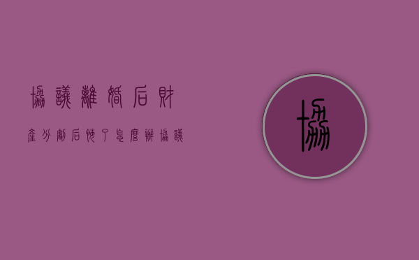 协议离婚后财产分割后悔了怎么办（协议离婚后对财产分割反悔怎么办）