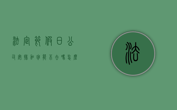 法定节假日公司安排加班能不去吗怎么办（单位安排高温天气加班合法吗）
