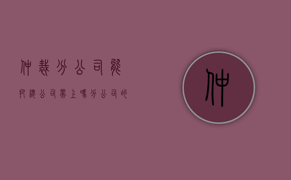 仲裁分公司能把总公司带上吗（分公司的劳动仲裁如何处理）