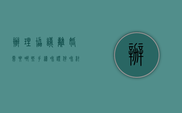 办理协议离婚需要哪些手续和证件和材料（办理协议离婚需要哪些手续）