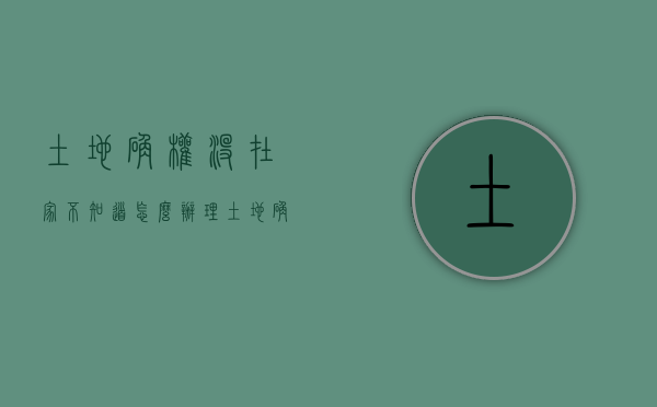 土地确权没在家不知道怎么办理（土地确权没在家不知道怎么办手续）