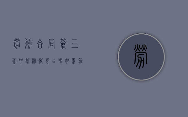 劳动合同签三年中途离职可以吗（如果劳动合同签了三年中间想离职怎么办）