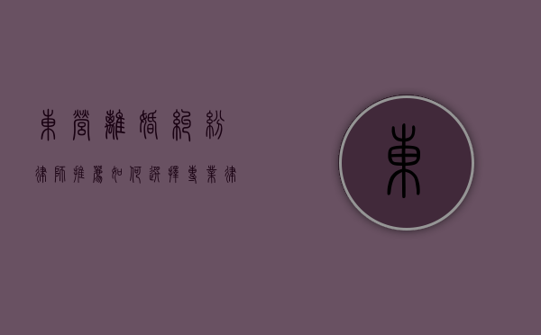 东营离婚纠纷律师推荐，如何选择专业律师解决婚姻难题？