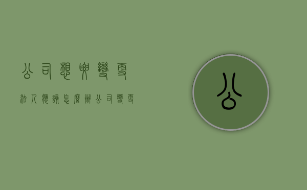 公司想要变更法人应该怎么办（公司变更法人需要准备哪些资料）