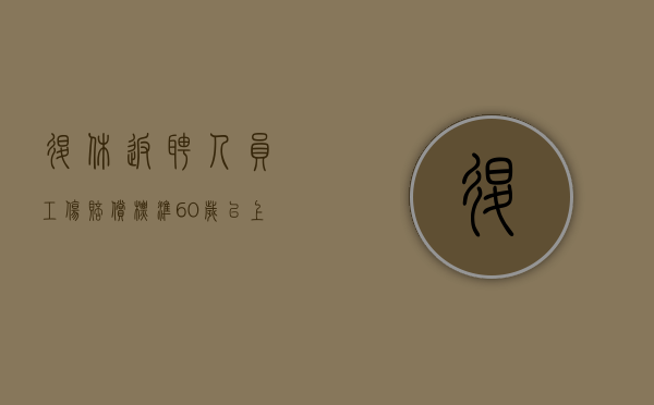 退休返聘人员工伤赔偿标准（60岁以上发生工伤怎么赔付）