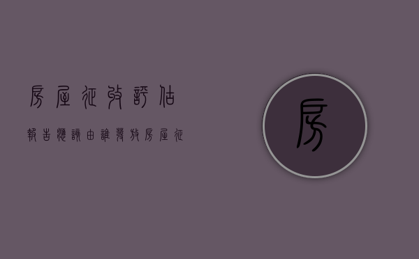 房屋征收评估报告应该由谁发放（房屋征收评估报告有效期的规定）