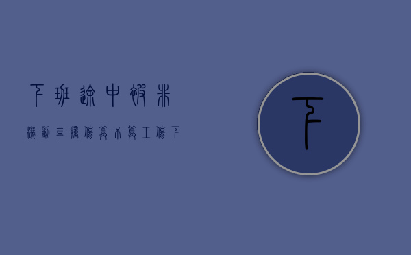 下班途中被非机动车撞伤算不算工伤?（下班被非机动车撞伤算工伤吗）