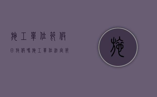 施工单位节假日放假吗（施工单位法定节假日）