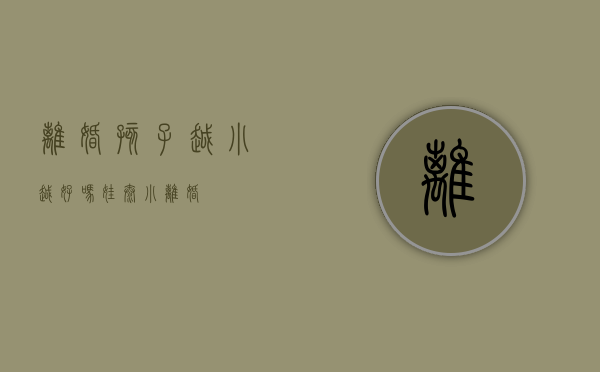 离婚孩子越小越好吗（娃太小离婚）
