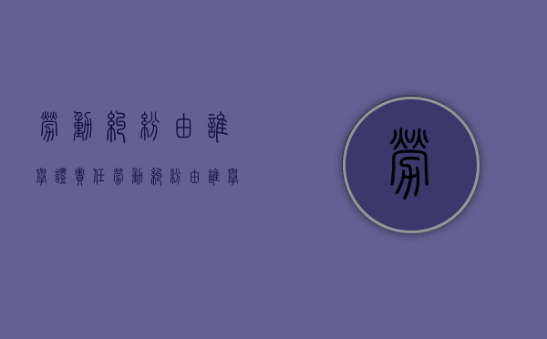 劳动纠纷由谁举证责任（劳动纠纷由谁举证处理）