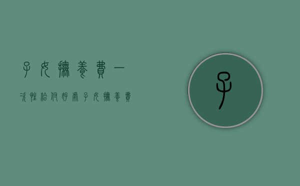 子女抚养费一次性给付好处（子女抚养费一次性付清）