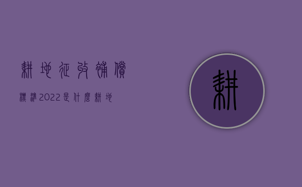 耕地征收补偿标准2022是什么？（耕地补贴是什么补贴）