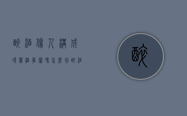 醉酒伤人构成寻衅滋事罪吗怎么判（醉酒寻衅滋事算违法）