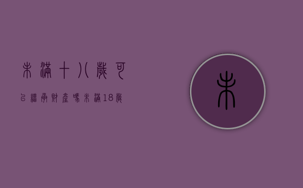 未满十八岁可以继承财产吗（未满18岁可以继承遗产吗）