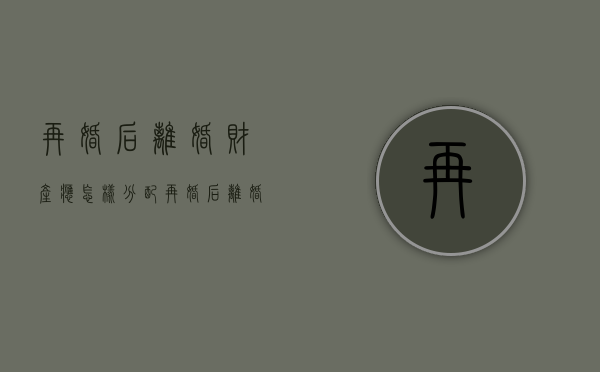 再婚后离婚财产应怎样分配（再婚后离婚证怎么处理最好）