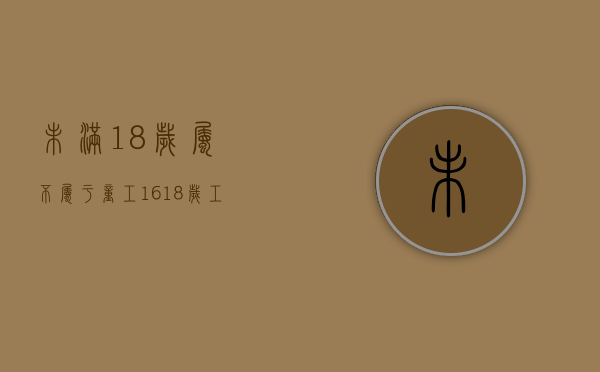 未满18岁属不属于童工（16~18岁工人 劳动法）